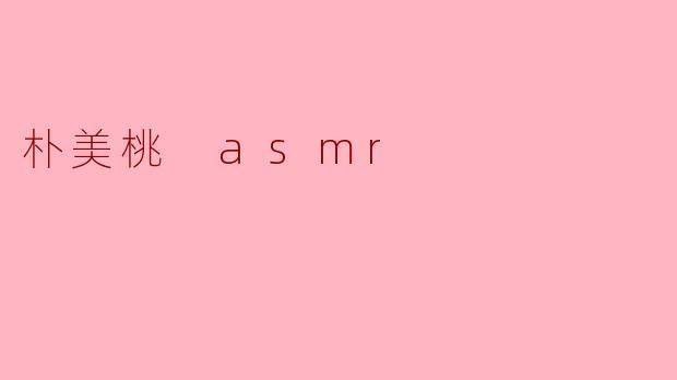 朴美桃的ASMR视频有哪些独特之处？
